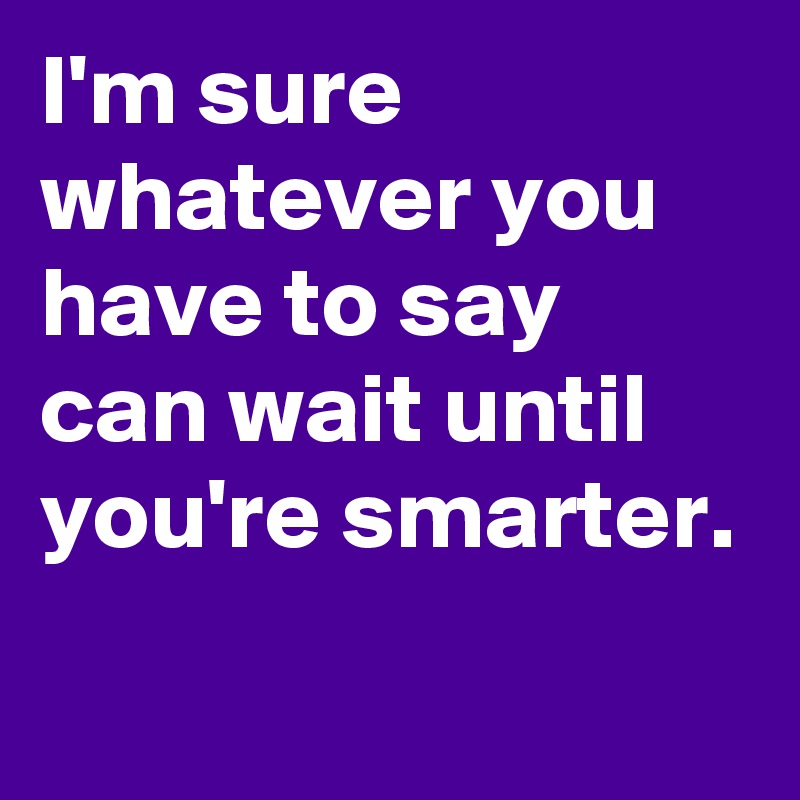 I'm sure whatever you have to say can wait until you're smarter.
