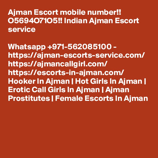 Ajman Escort mobile number!! O5694O71O5!! Indian Ajman Escort service

Whatsapp +971-562085100 - https://ajman-escorts-service.com/ https://ajmancallgirl.com/ https://escorts-in-ajman.com/ Hooker In Ajman | Hot Girls In Ajman | Erotic Call Girls In Ajman | Ajman Prostitutes | Female Escorts In Ajman