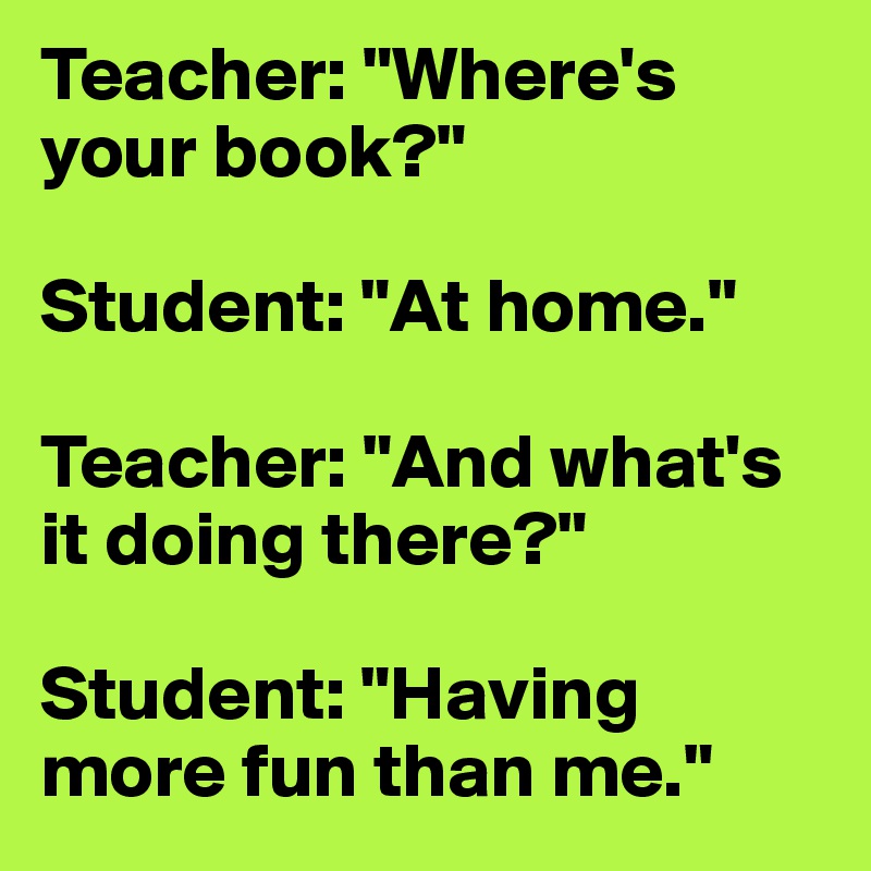 Teacher: "Where's your book?"

Student: "At home."

Teacher: "And what's it doing there?"

Student: "Having more fun than me."