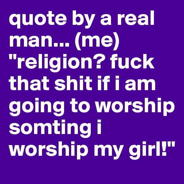 quote by a real man... (me)
"religion? fuck that shit if i am going to worship somting i worship my girl!"