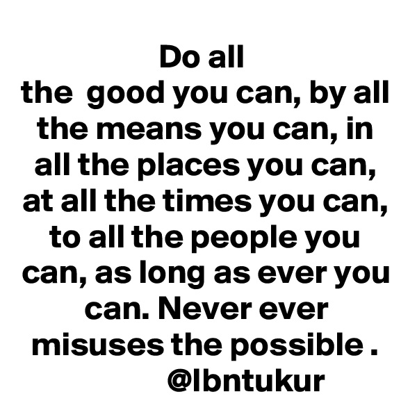 Do all 
the  good you can, by all the means you can, in all the places you can, at all the times you can, to all the people you can, as long as ever you can. Never ever misuses the possible .
                @Ibntukur    