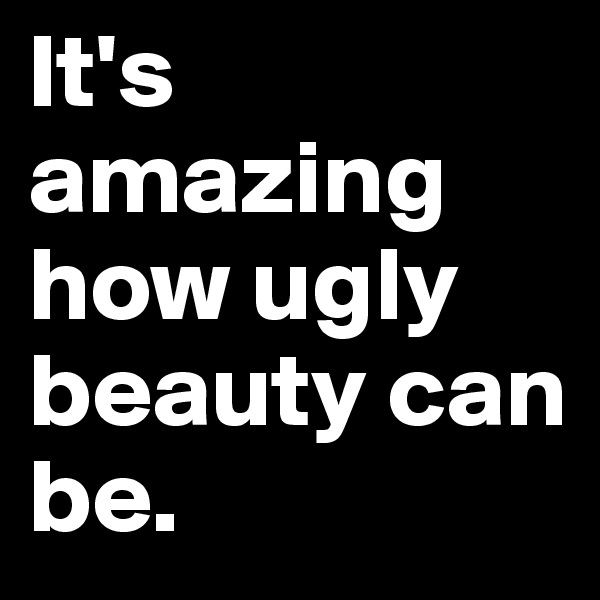 It's amazing how ugly beauty can be.