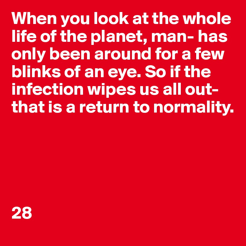 When you look at the whole life of the planet, man- has only been around for a few blinks of an eye. So if the infection wipes us all out- that is a return to normality.





28
