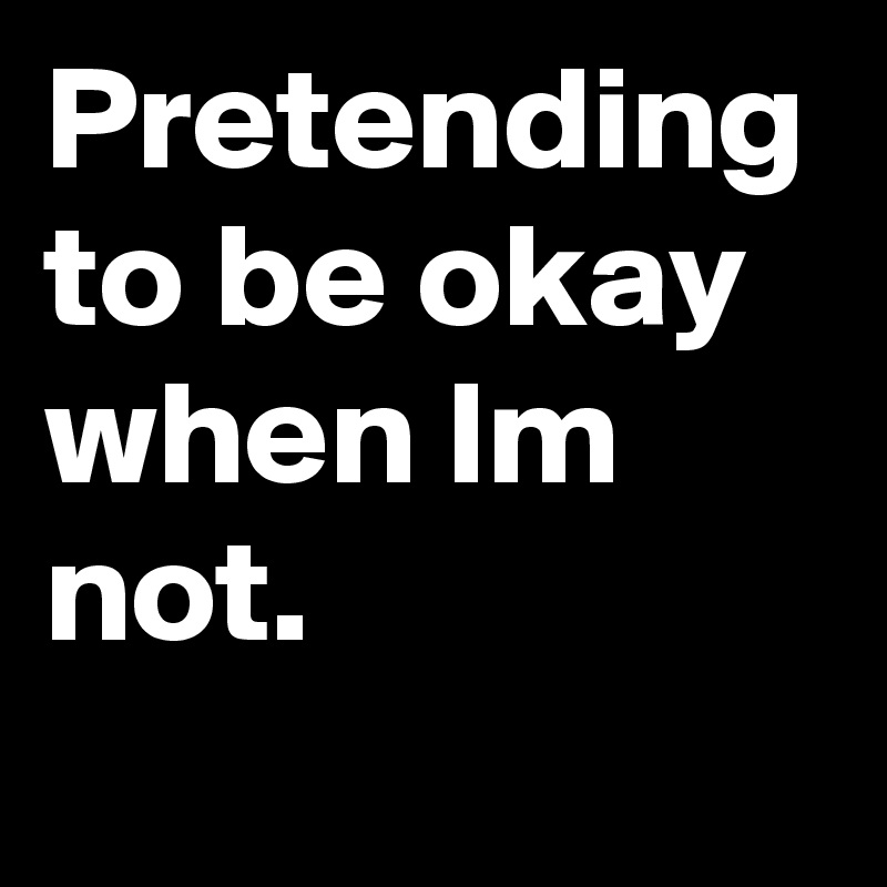 Pretending to be okay when Im not.