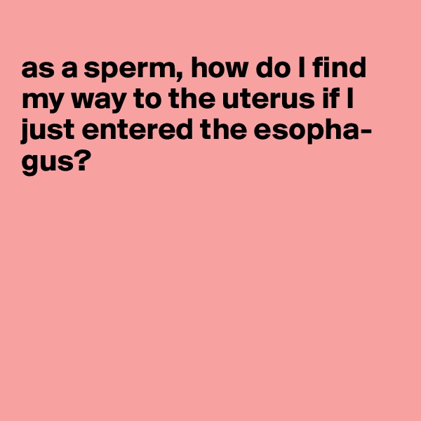 
as a sperm, how do I find my way to the uterus if I just entered the esopha-gus?






