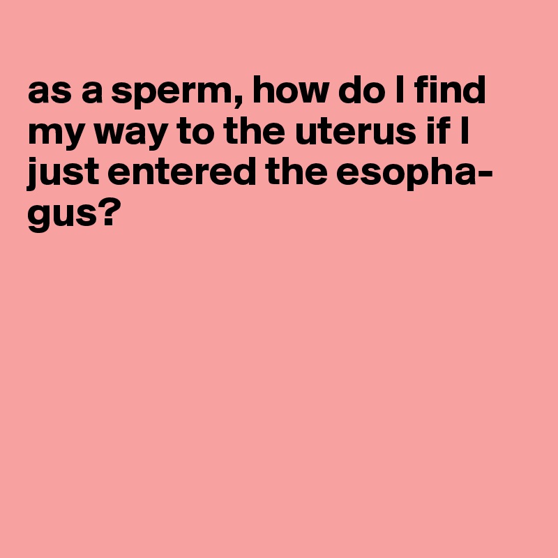 
as a sperm, how do I find my way to the uterus if I just entered the esopha-gus?






