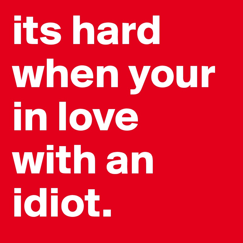 its hard when your in love with an idiot.
