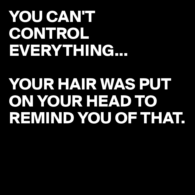 YOU CAN'T
CONTROL 
EVERYTHING...

YOUR HAIR WAS PUT ON YOUR HEAD TO REMIND YOU OF THAT.


