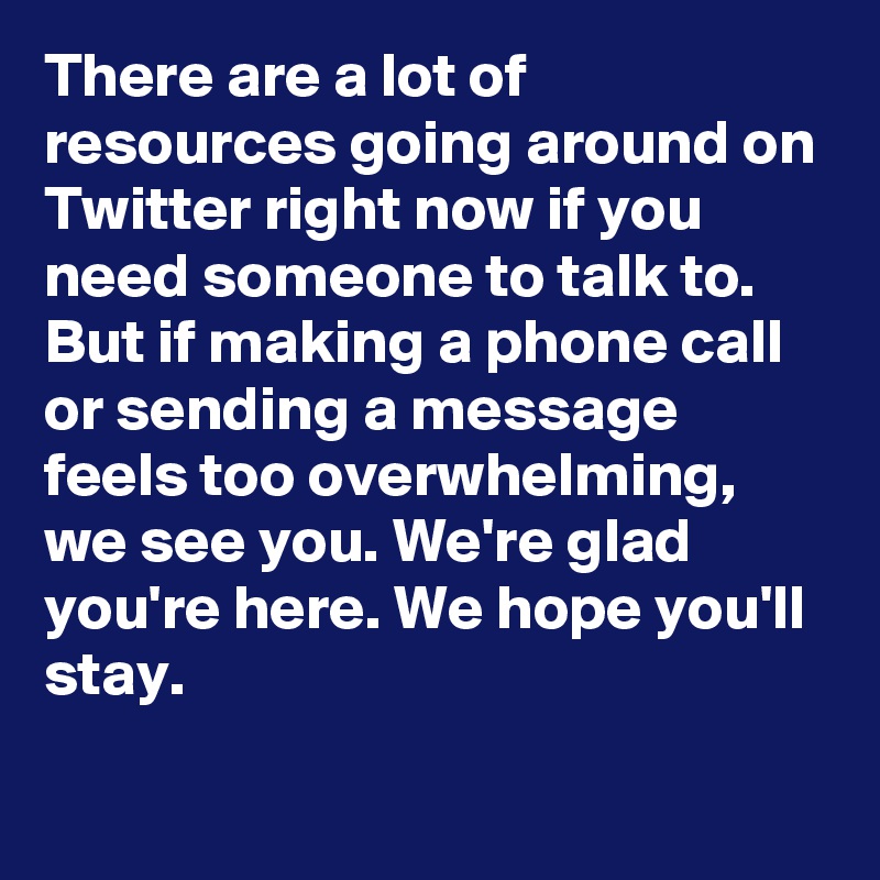 There are a lot of resources going around on Twitter right now if you need someone to talk to. But if making a phone call or sending a message feels too overwhelming, we see you. We're glad you're here. We hope you'll stay.