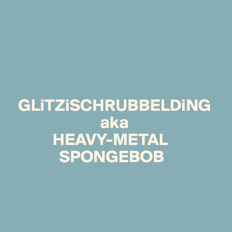 




  GLiTZiSCHRUBBELDiNG   
                          aka 
            HEAVY-METAL
              SPONGEBOB


