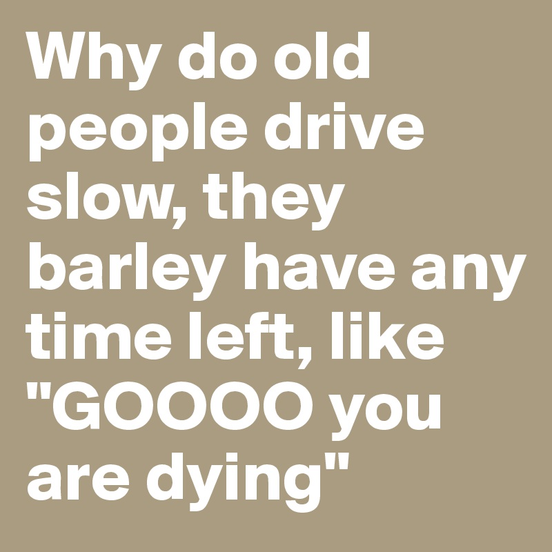 Why do old people drive slow, they barley have any time left, like "GOOOO you are dying"