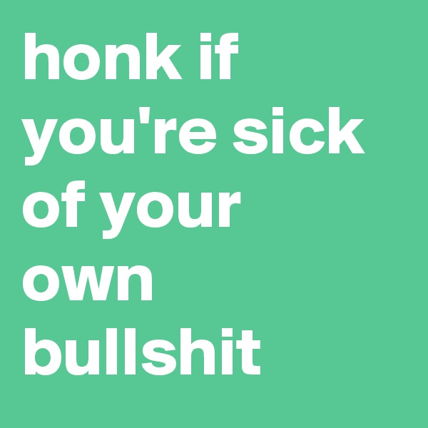 honk if you're sick of your own bullshit