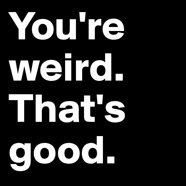 You're weird. That's good.