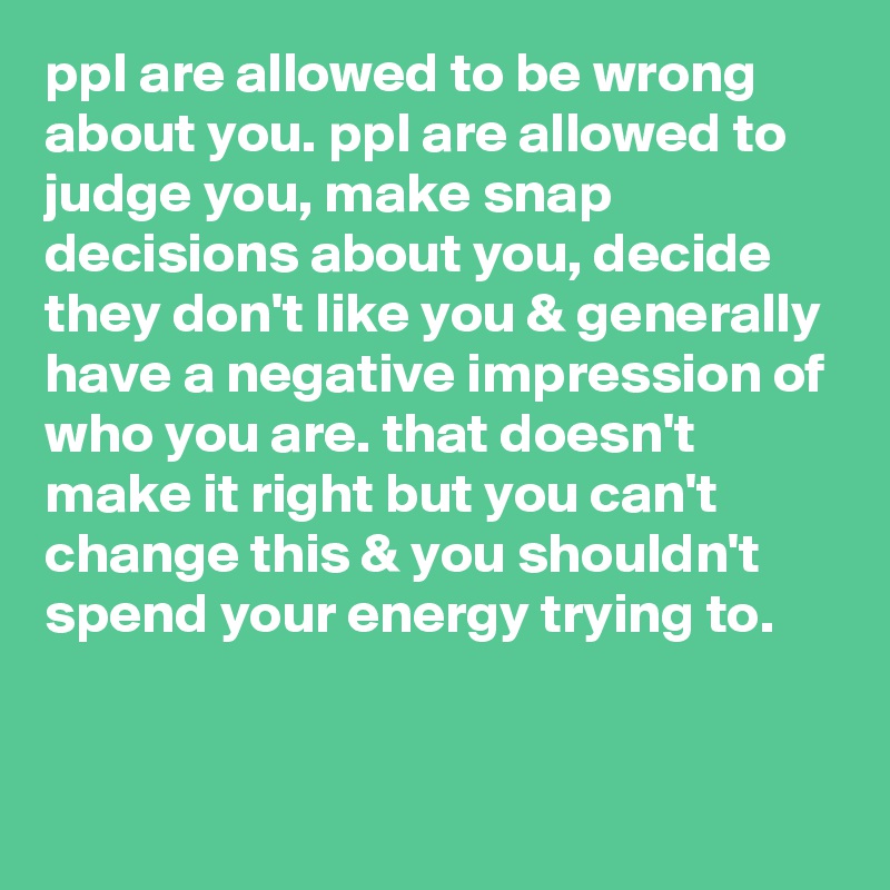 ppI are allowed to be wrong about you. ppl are allowed to judge you, make snap decisions about you, decide they don't like you & generally have a negative impression of who you are. that doesn't make it right but you can't change this & you shouldn't spend your energy trying to.