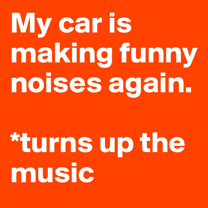 My car is making funny noises again.

*turns up the music