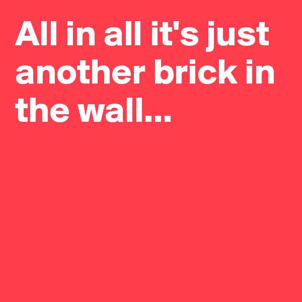 All in all it's just another brick in the wall...



