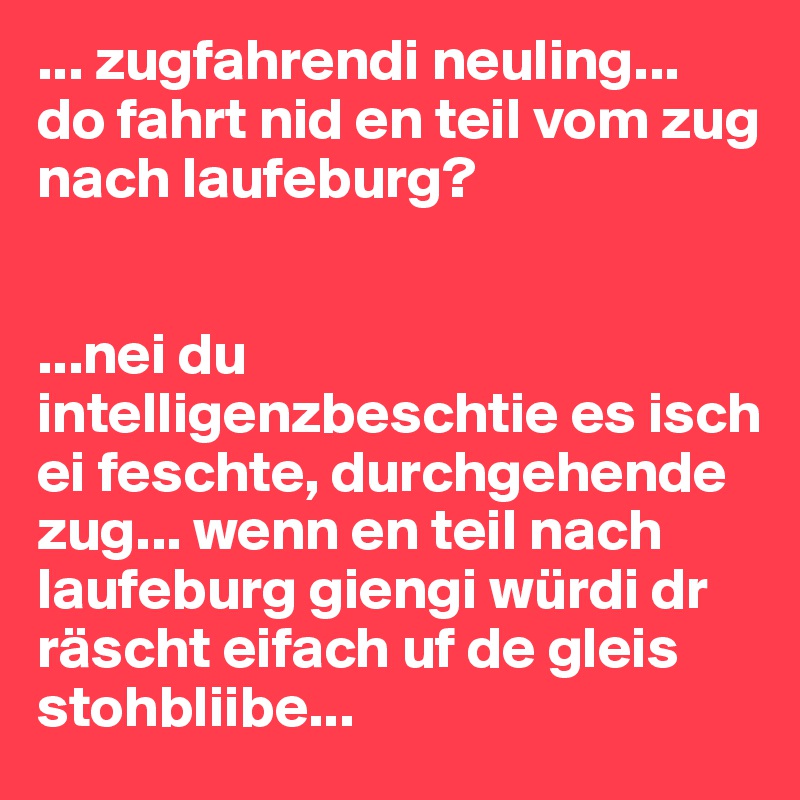 ... zugfahrendi neuling...
do fahrt nid en teil vom zug nach laufeburg? 


...nei du intelligenzbeschtie es isch ei feschte, durchgehende zug... wenn en teil nach laufeburg giengi würdi dr räscht eifach uf de gleis stohbliibe...