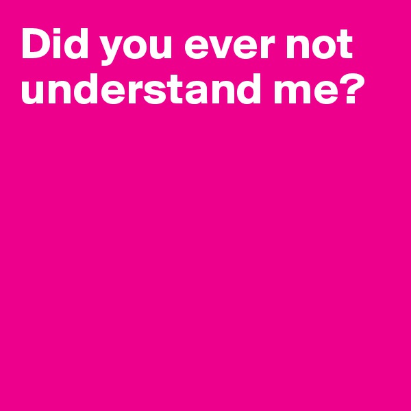 Did you ever not understand me?





