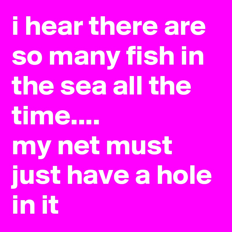 i hear there are so many fish in the sea all the time....
my net must just have a hole in it