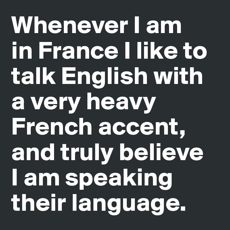 Whenever I am 
in France I like to talk English with a very heavy French accent, and truly believe 
I am speaking their language. 