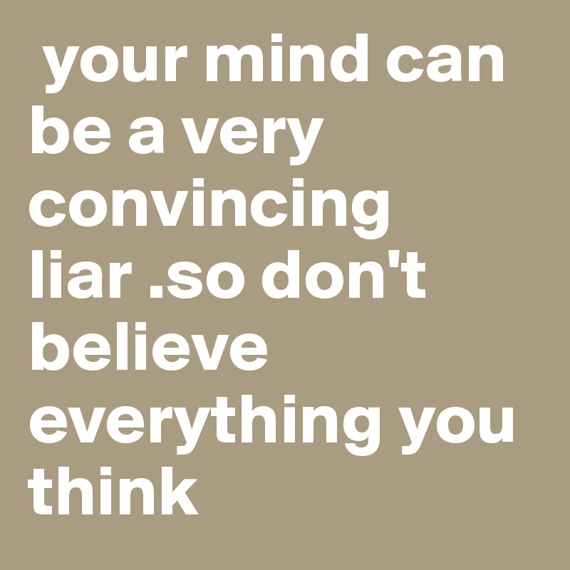  your mind can be a very convincing liar .so don't believe everything you think 