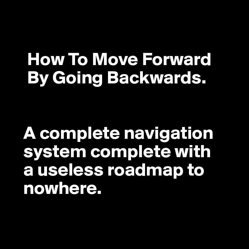 

    How To Move Forward 
    By Going Backwards.

          
   A complete navigation  
   system complete with 
   a useless roadmap to 
   nowhere. 

  