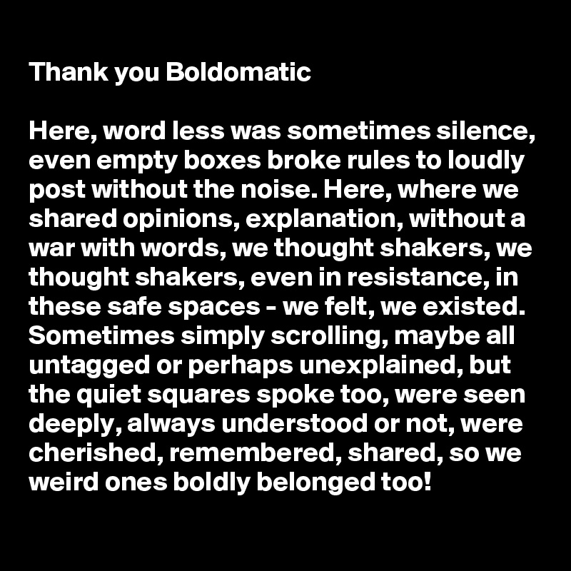 
Thank you Boldomatic

Here, word less was sometimes silence, even empty boxes broke rules to loudly post without the noise. Here, where we shared opinions, explanation, without a war with words, we thought shakers, we thought shakers, even in resistance, in  these safe spaces - we felt, we existed. Sometimes simply scrolling, maybe all untagged or perhaps unexplained, but the quiet squares spoke too, were seen deeply, always understood or not, were cherished, remembered, shared, so we weird ones boldly belonged too! 
