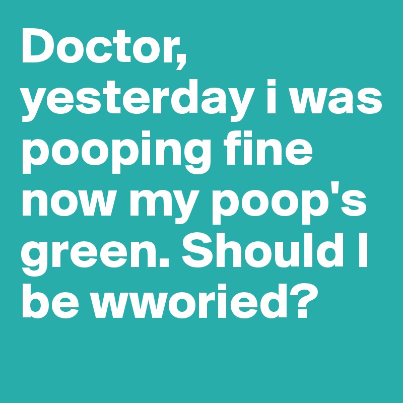 Doctor, yesterday i was pooping fine now my poop's green. Should I be wworied?