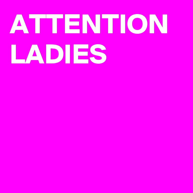 ATTENTION LADIES