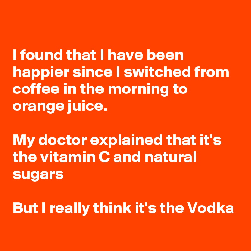 

I found that I have been happier since I switched from coffee in the morning to orange juice.

My doctor explained that it's the vitamin C and natural sugars

But I really think it's the Vodka 

