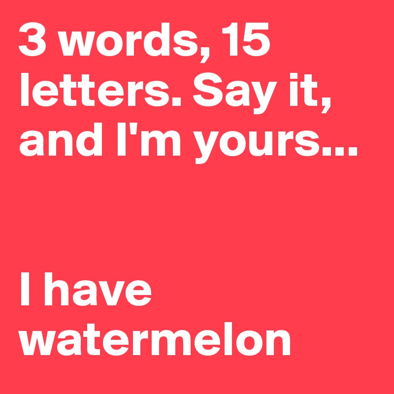 3 words, 15 letters. Say it, and I'm yours...


I have watermelon