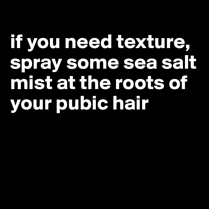 
if you need texture, spray some sea salt mist at the roots of your pubic hair



