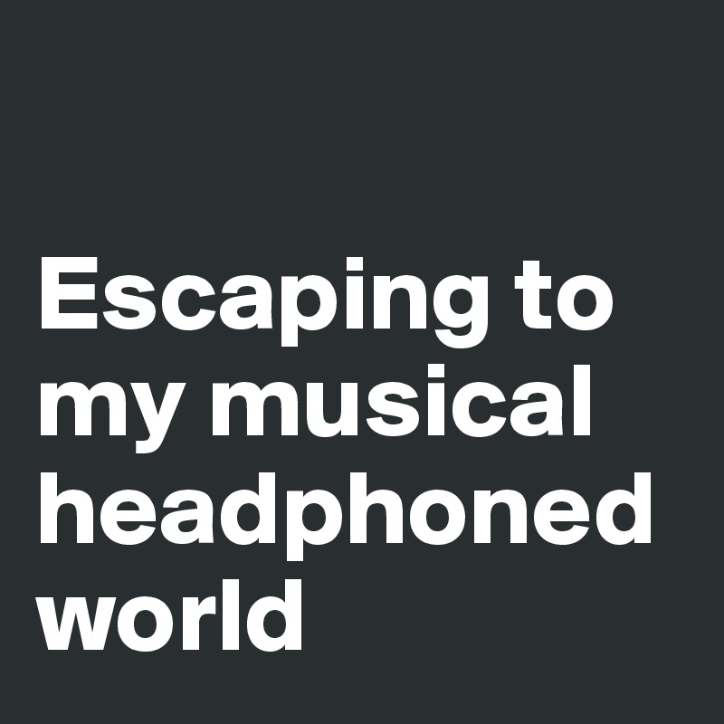 

Escaping to my musical headphoned world
