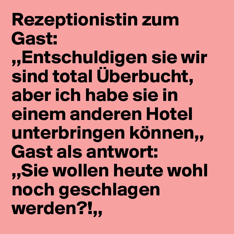 Rezeptionistin zum Gast: 
,,Entschuldigen sie wir sind total Überbucht, aber ich habe sie in einem anderen Hotel unterbringen können,,
Gast als antwort: 
,,Sie wollen heute wohl noch geschlagen werden?!,,