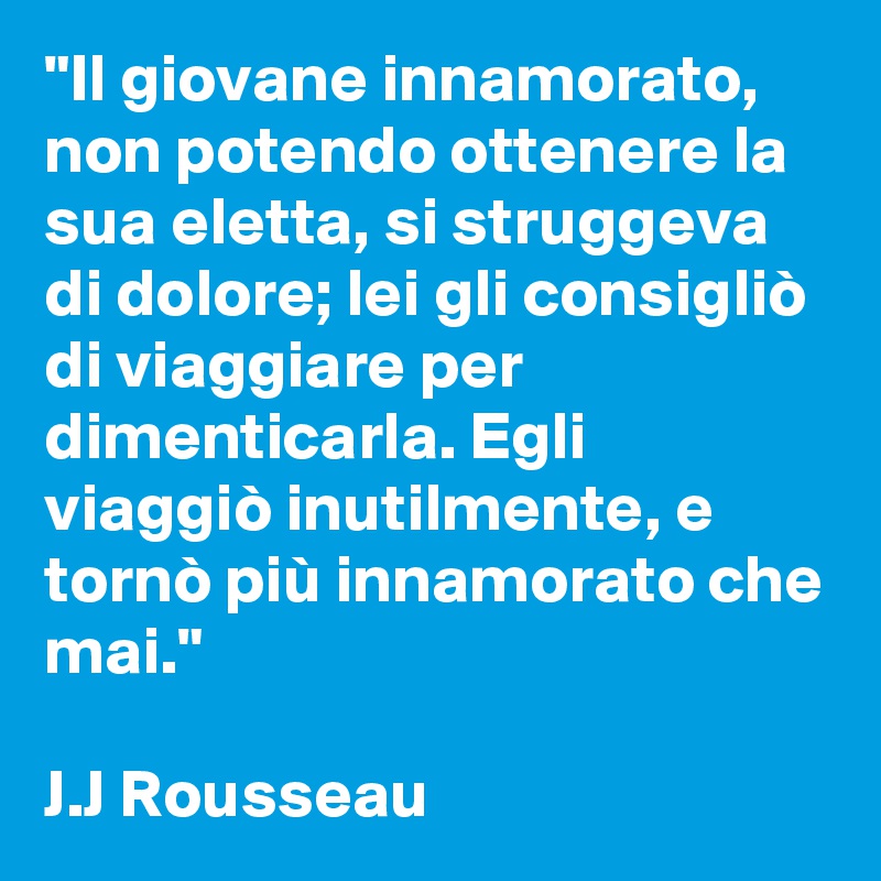 "Il giovane innamorato, non potendo ottenere la sua eletta, si struggeva di dolore; lei gli consigliò di viaggiare per dimenticarla. Egli viaggiò inutilmente, e tornò più innamorato che mai." 

J.J Rousseau