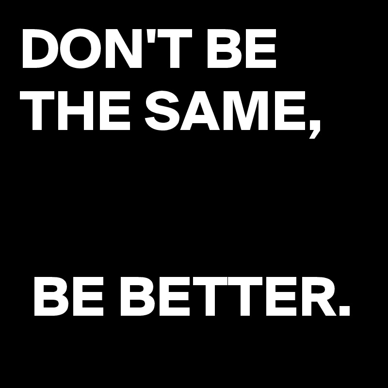 DON'T BE THE SAME,


 BE BETTER.