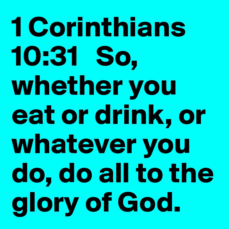 1 Corinthians 10:31   So, whether you eat or drink, or whatever you do, do all to the glory of God.
