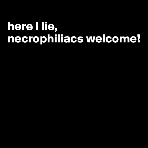 
here I lie, 
necrophiliacs welcome!






