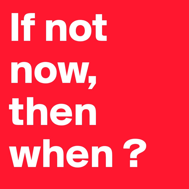 If not now, then when ? 