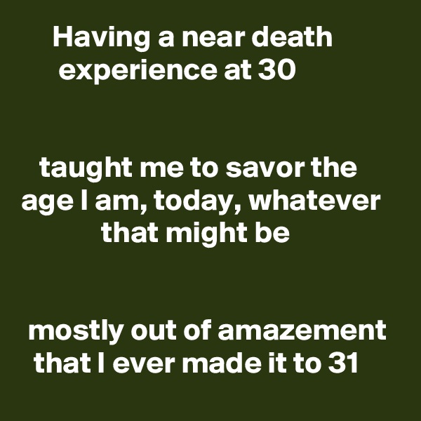      Having a near death                experience at 30


   taught me to savor the age I am, today, whatever                that might be


 mostly out of amazement    that I ever made it to 31