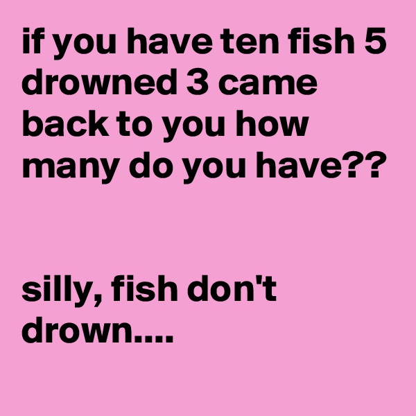 if you have ten fish 5 drowned 3 came back to you how many do you have??


silly, fish don't drown....