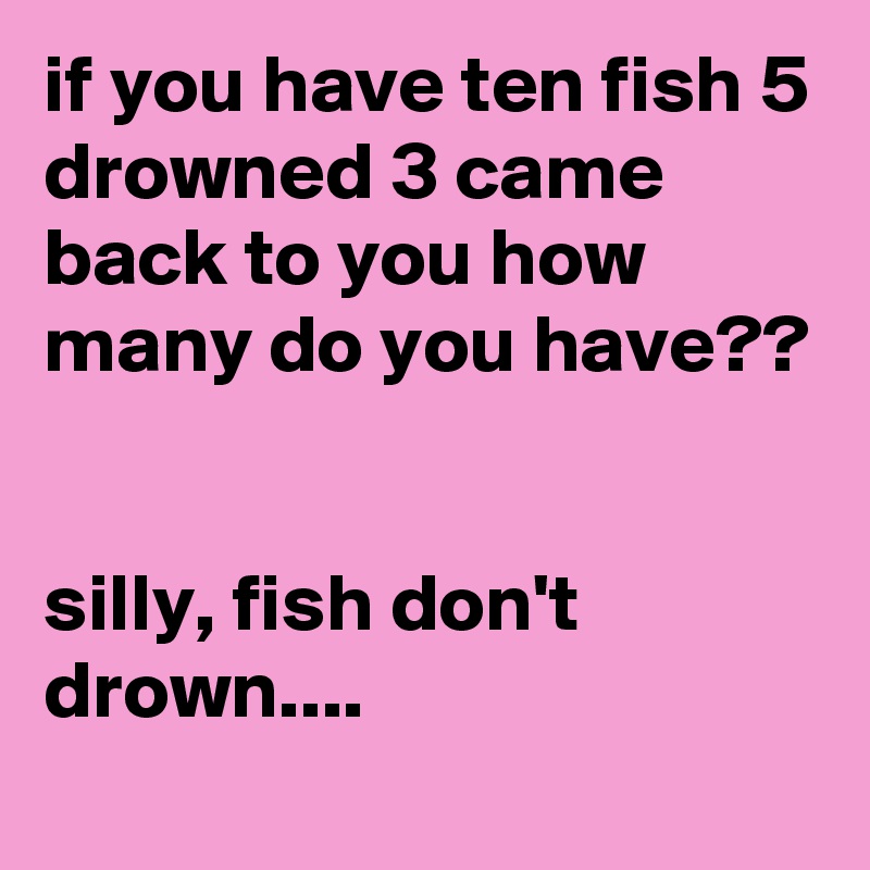 if you have ten fish 5 drowned 3 came back to you how many do you have??


silly, fish don't drown....