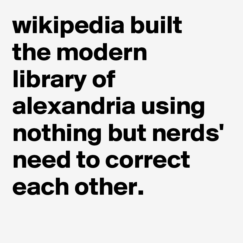 wikipedia built the modern library of alexandria using nothing but nerds' need to correct each other.