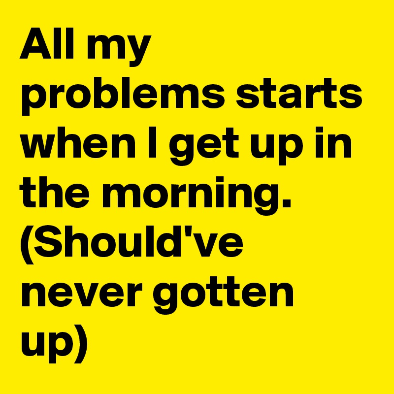 all-my-problems-starts-when-i-get-up-in-the-morning-should-ve-never