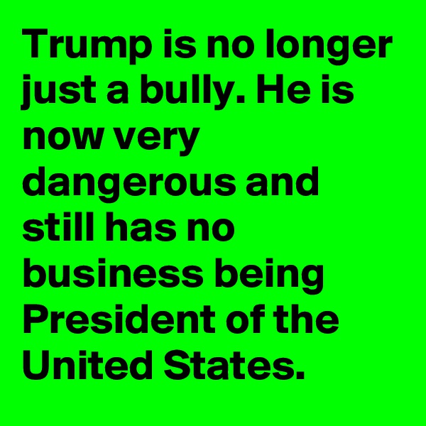 Trump is no longer just a bully. He is now very dangerous and still has no business being President of the United States.