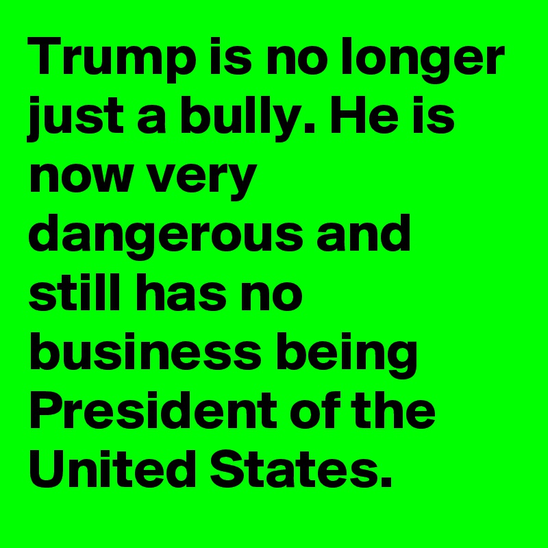Trump is no longer just a bully. He is now very dangerous and still has no business being President of the United States.