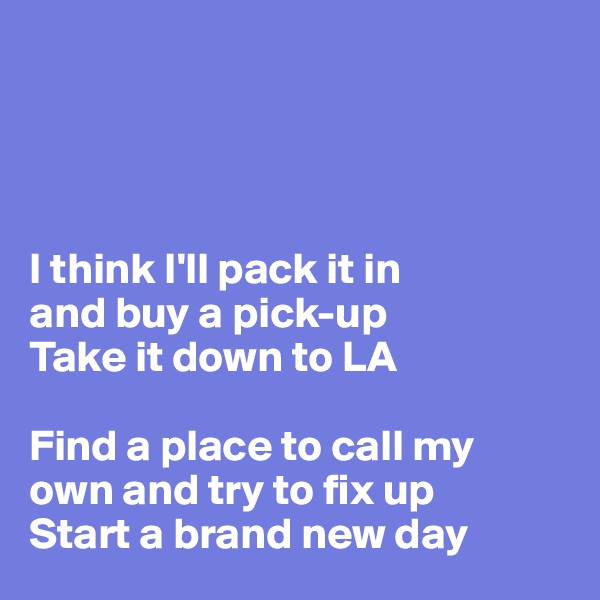 




I think I'll pack it in 
and buy a pick-up
Take it down to LA

Find a place to call my 
own and try to fix up
Start a brand new day