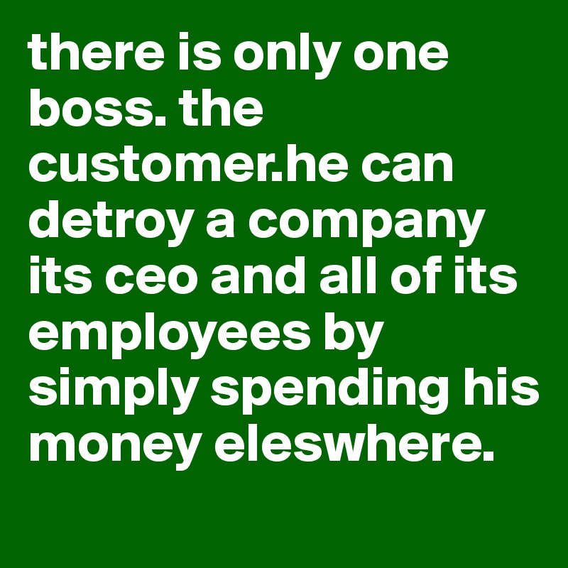 there is only one boss. the customer.he can detroy a company its ceo and all of its employees by simply spending his money eleswhere.