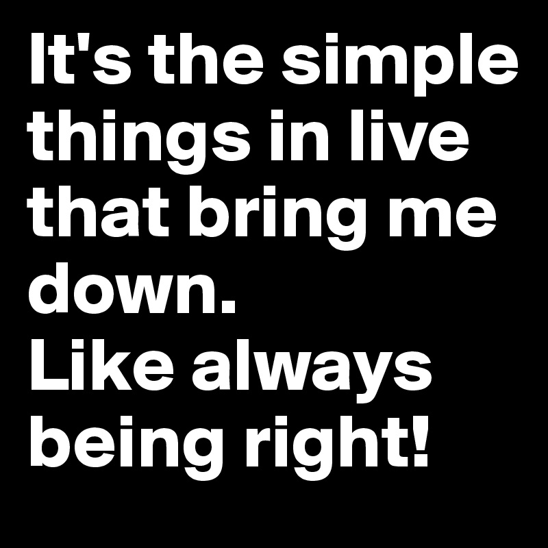 It's the simple things in live that bring me down.
Like always being right!