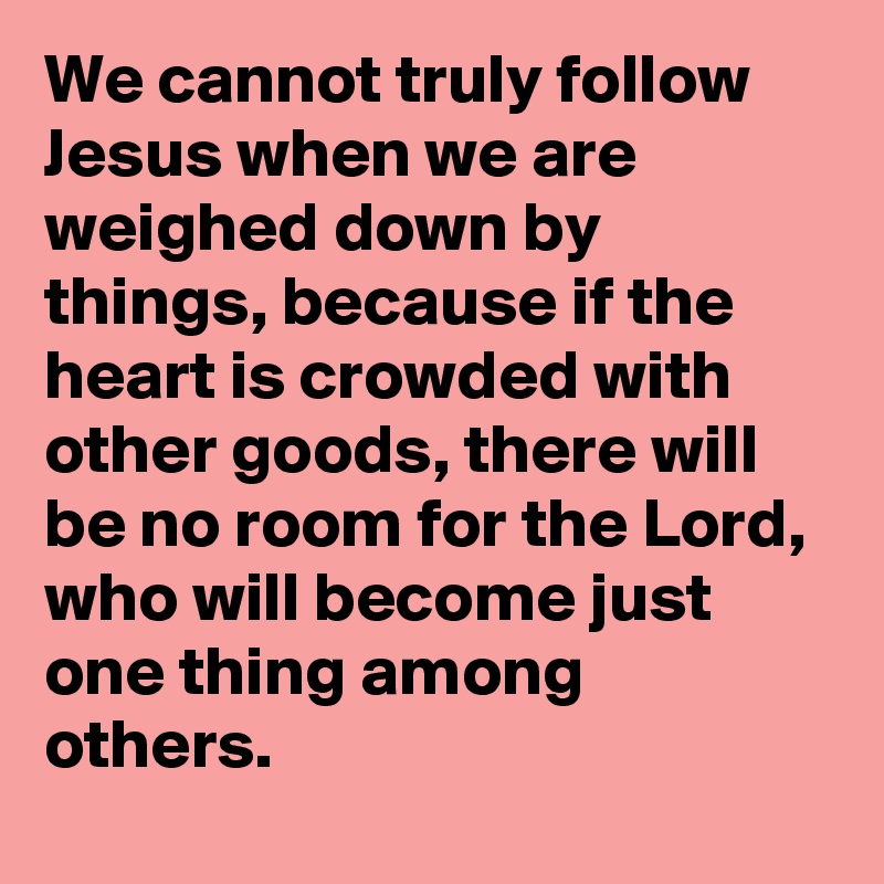 We cannot truly follow Jesus when we are weighed down by things, because if the heart is crowded with other goods, there will be no room for the Lord, who will become just one thing among others.